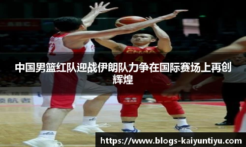 中国男篮红队迎战伊朗队力争在国际赛场上再创辉煌