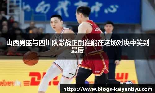 山西男篮与四川队激战正酣谁能在这场对决中笑到最后